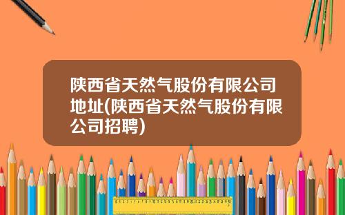 陕西省天然气股份有限公司地址(陕西省天然气股份有限公司招聘)