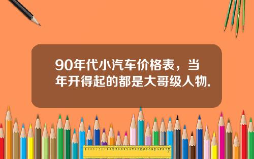 90年代小汽车价格表，当年开得起的都是大哥级人物.