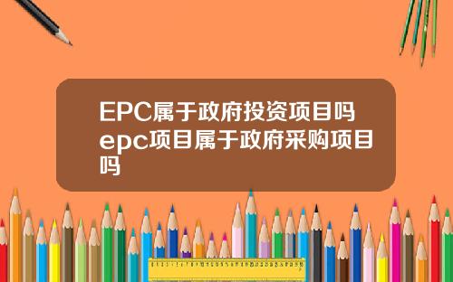 EPC属于政府投资项目吗epc项目属于政府采购项目吗