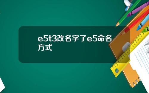 e5t3改名字了e5命名方式