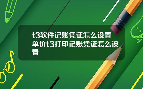 t3软件记账凭证怎么设置单价t3打印记账凭证怎么设置