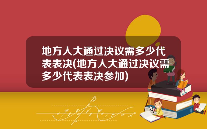 地方人大通过决议需多少代表表决(地方人大通过决议需多少代表表决参加)