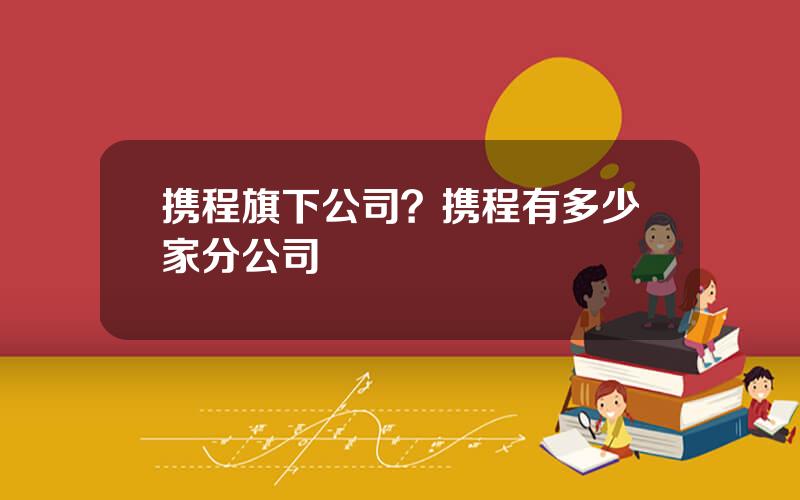 携程旗下公司？携程有多少家分公司