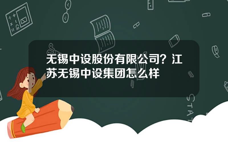 无锡中设股份有限公司？江苏无锡中设集团怎么样