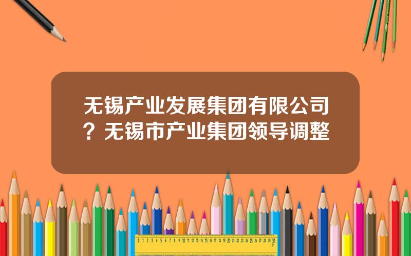 无锡产业发展集团有限公司？无锡市产业集团领导调整