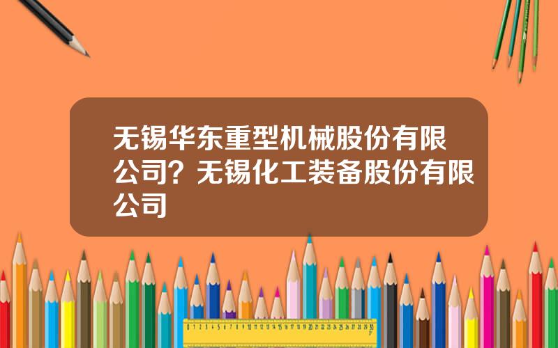 无锡华东重型机械股份有限公司？无锡化工装备股份有限公司
