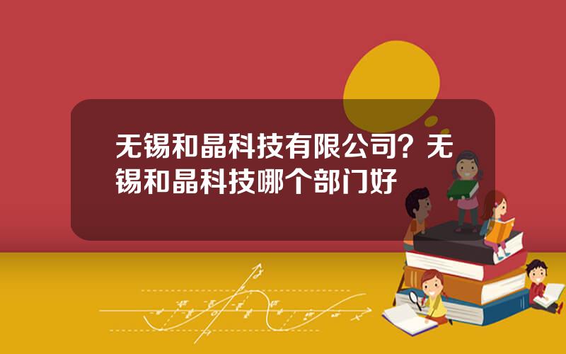 无锡和晶科技有限公司？无锡和晶科技哪个部门好