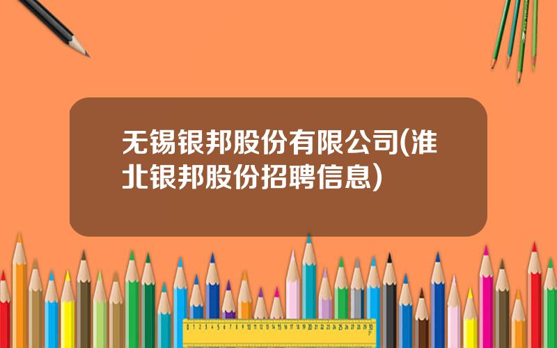 无锡银邦股份有限公司(淮北银邦股份招聘信息)