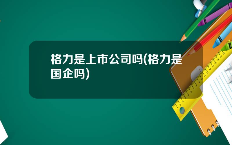 格力是上市公司吗(格力是国企吗)