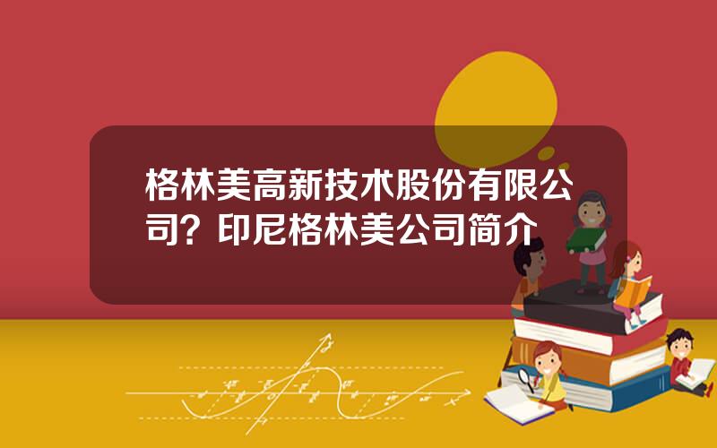 格林美高新技术股份有限公司？印尼格林美公司简介