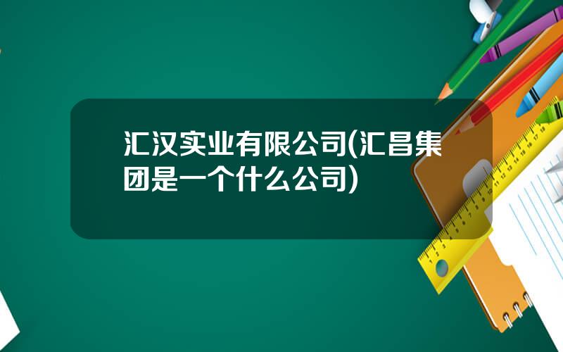 汇汉实业有限公司(汇昌集团是一个什么公司)