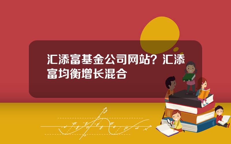 汇添富基金公司网站？汇添富均衡增长混合
