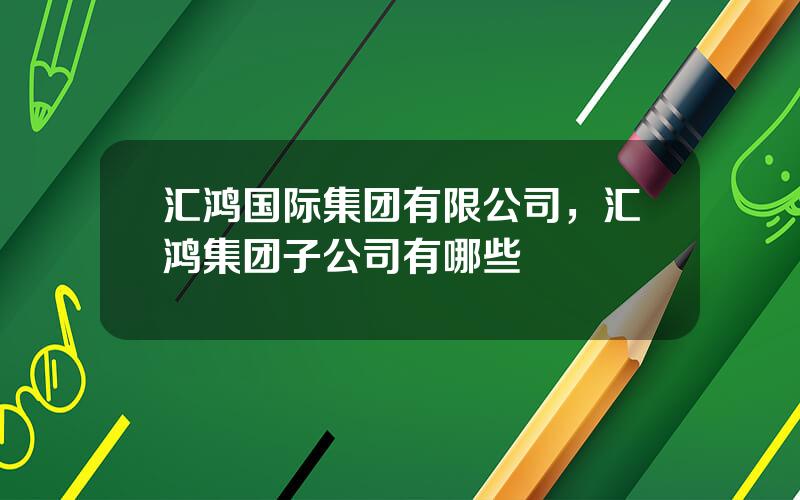 汇鸿国际集团有限公司，汇鸿集团子公司有哪些