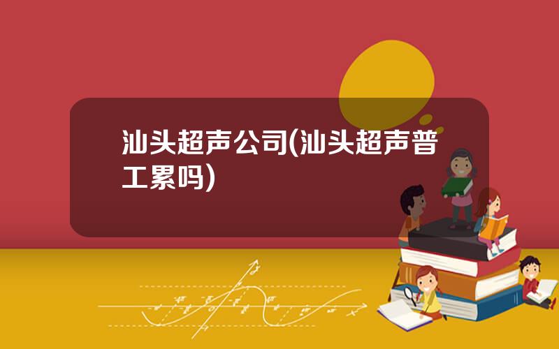 汕头超声公司(汕头超声普工累吗)