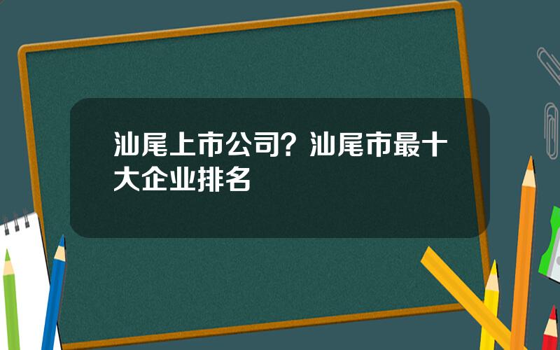 汕尾上市公司？汕尾市最十大企业排名