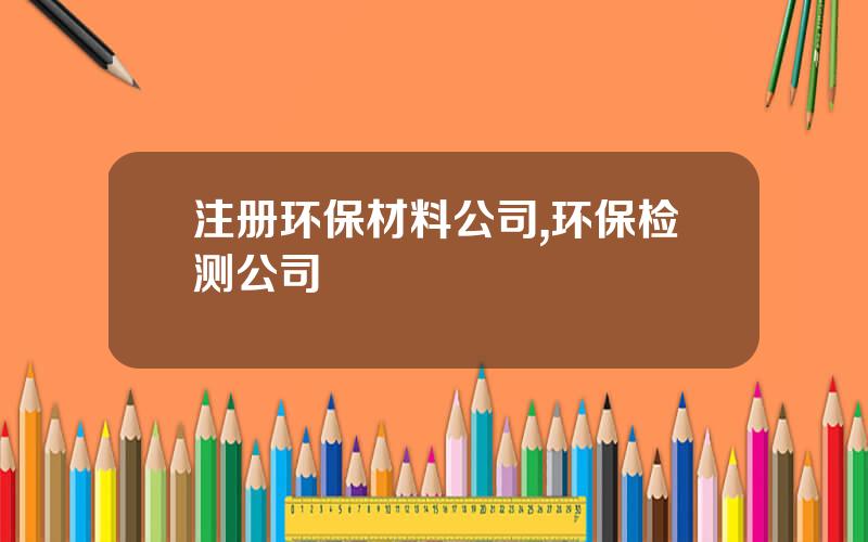 注册环保材料公司,环保检测公司