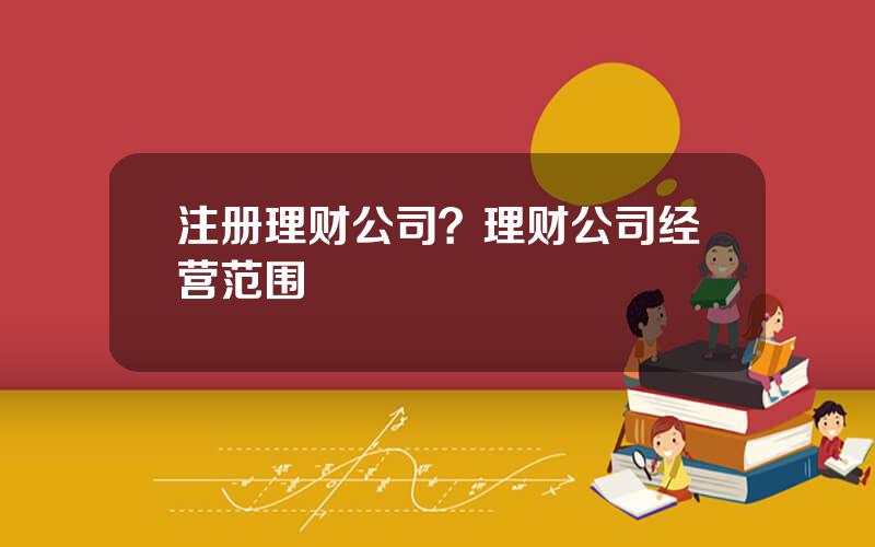 注册理财公司？理财公司经营范围