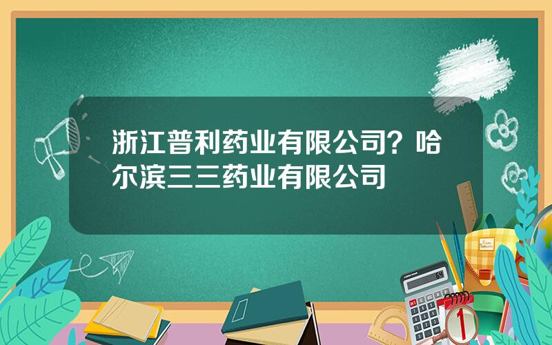 浙江普利药业有限公司？哈尔滨三三药业有限公司