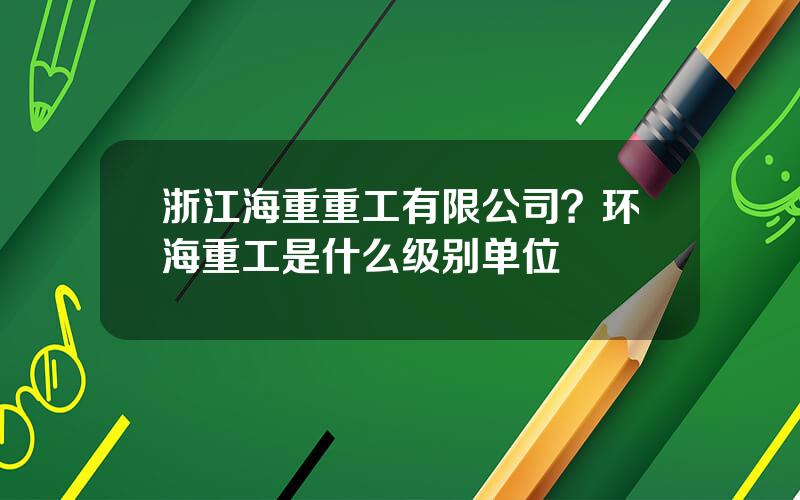 浙江海重重工有限公司？环海重工是什么级别单位