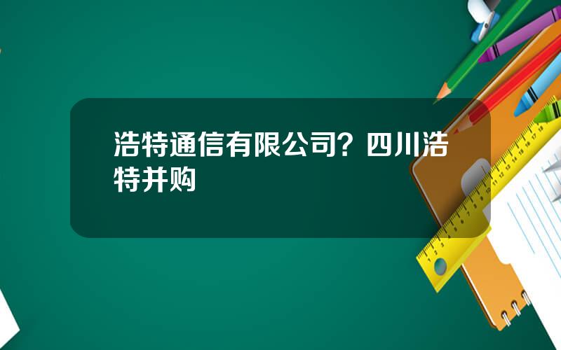 浩特通信有限公司？四川浩特并购