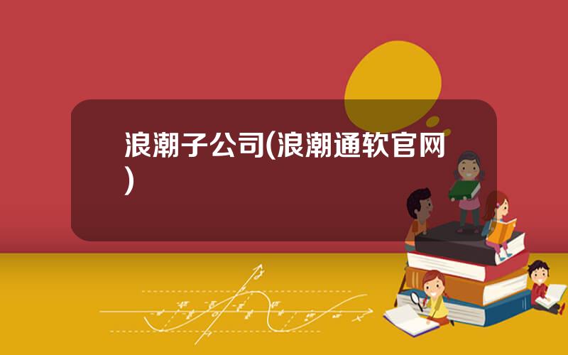 浪潮子公司(浪潮通软官网)