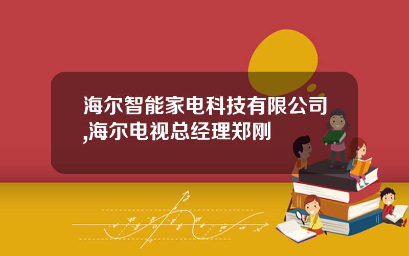 海尔智能家电科技有限公司,海尔电视总经理郑刚