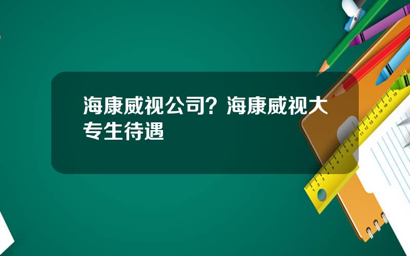 海康威视公司？海康威视大专生待遇