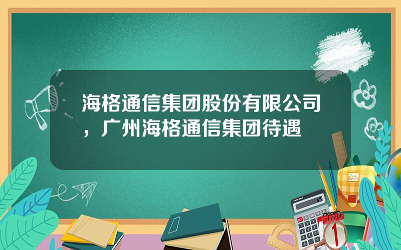 海格通信集团股份有限公司，广州海格通信集团待遇