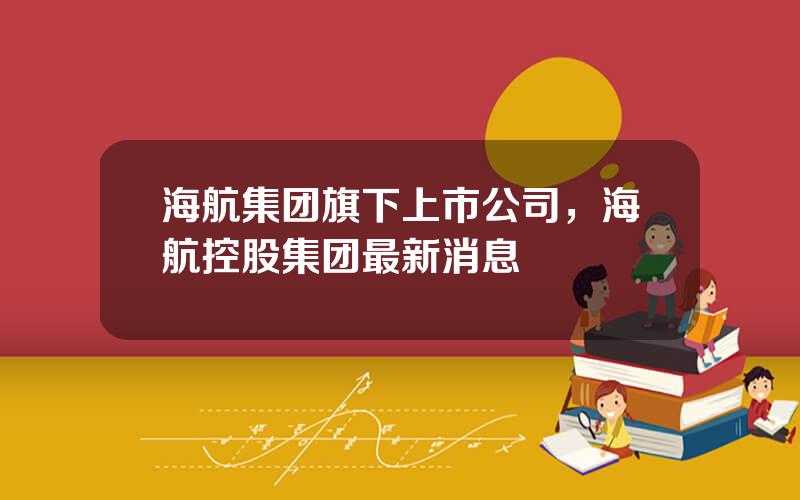 海航集团旗下上市公司，海航控股集团最新消息