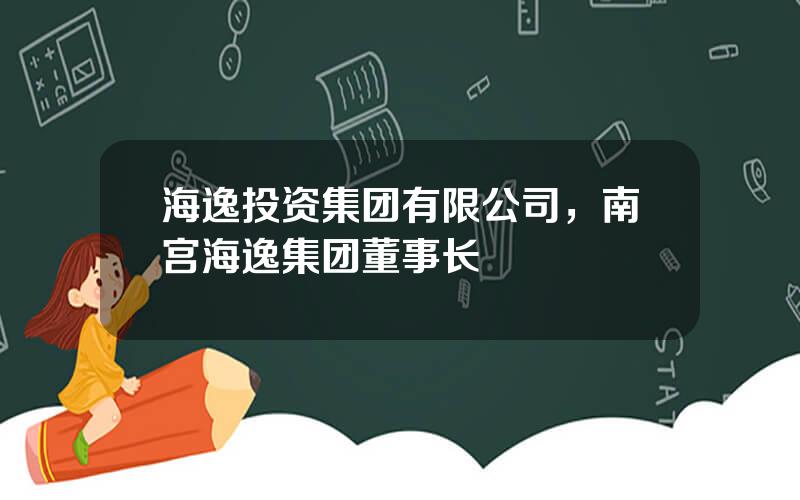 海逸投资集团有限公司，南宫海逸集团董事长