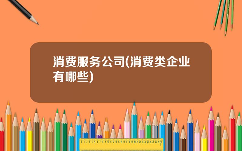 消费服务公司(消费类企业有哪些)
