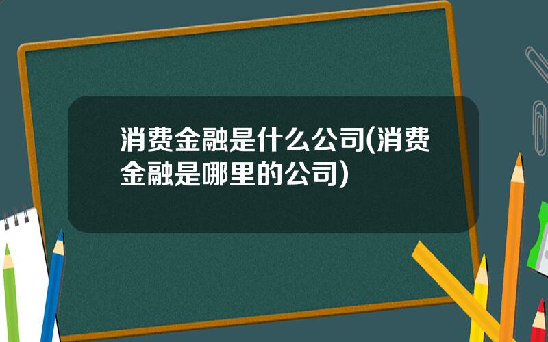 消费金融是什么公司(消费金融是哪里的公司)