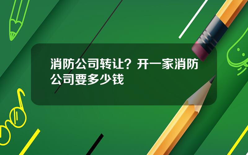 消防公司转让？开一家消防公司要多少钱