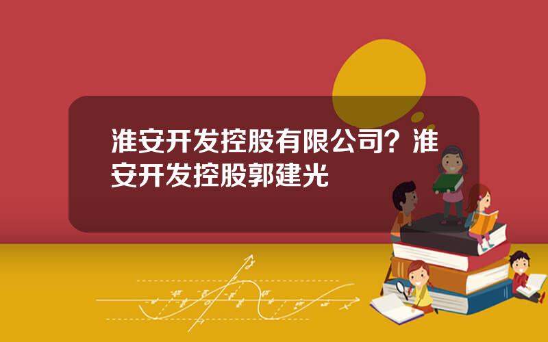 淮安开发控股有限公司？淮安开发控股郭建光