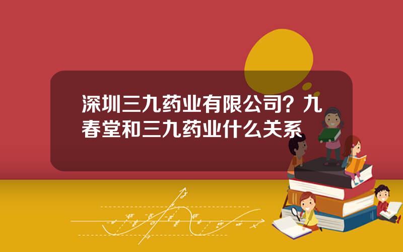 深圳三九药业有限公司？九春堂和三九药业什么关系