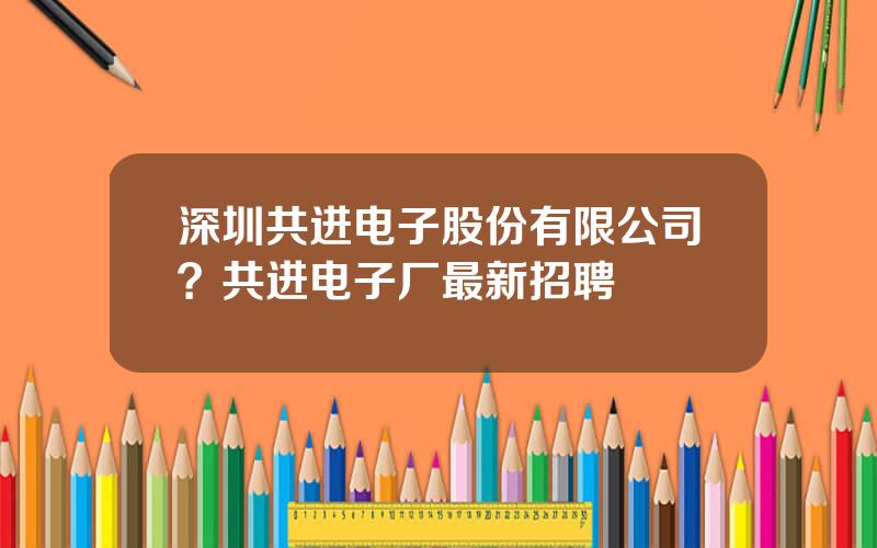 深圳共进电子股份有限公司？共进电子厂最新招聘