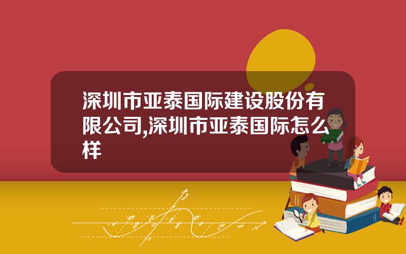 深圳市亚泰国际建设股份有限公司,深圳市亚泰国际怎么样