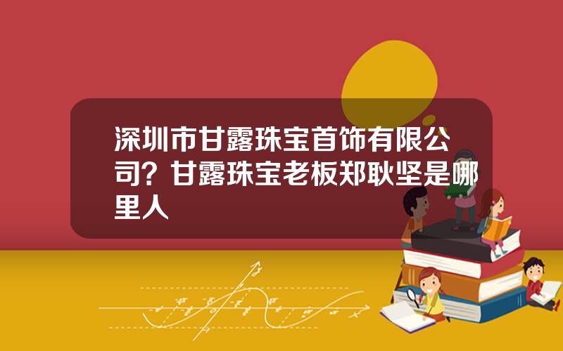 深圳市甘露珠宝首饰有限公司？甘露珠宝老板郑耿坚是哪里人