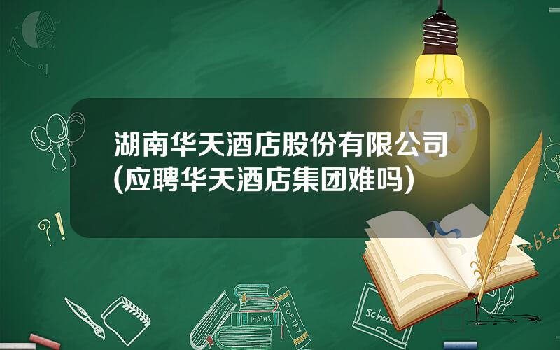 湖南华天酒店股份有限公司(应聘华天酒店集团难吗)