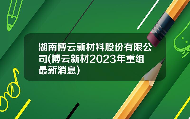 湖南博云新材料股份有限公司(博云新材2023年重组最新消息)