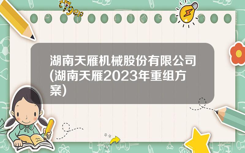湖南天雁机械股份有限公司(湖南天雁2023年重组方案)