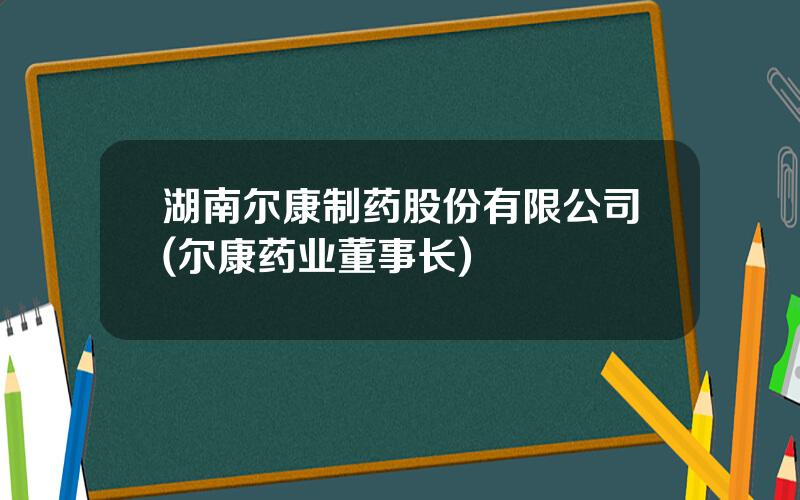 湖南尔康制药股份有限公司(尔康药业董事长)