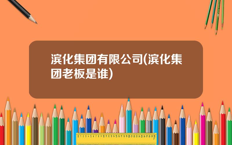 滨化集团有限公司(滨化集团老板是谁)