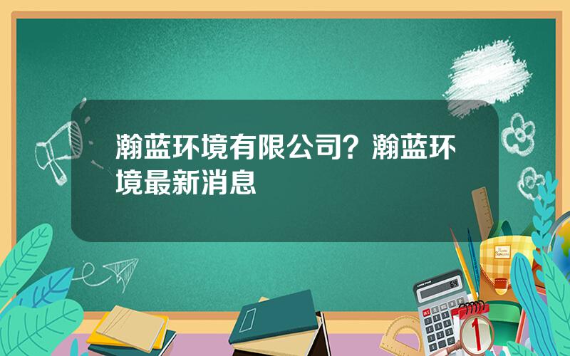 瀚蓝环境有限公司？瀚蓝环境最新消息
