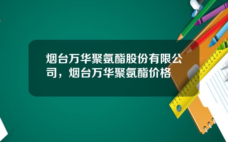 烟台万华聚氨酯股份有限公司，烟台万华聚氨酯价格