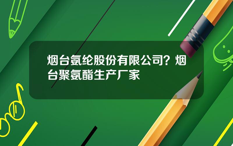 烟台氨纶股份有限公司？烟台聚氨酯生产厂家