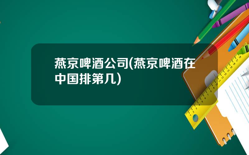 燕京啤酒公司(燕京啤酒在中国排第几)