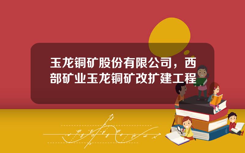 玉龙铜矿股份有限公司，西部矿业玉龙铜矿改扩建工程