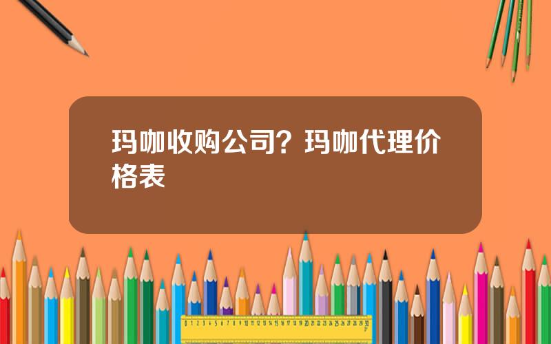玛咖收购公司？玛咖代理价格表