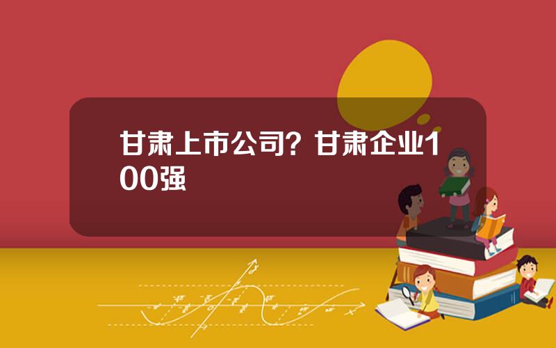 甘肃上市公司？甘肃企业100强